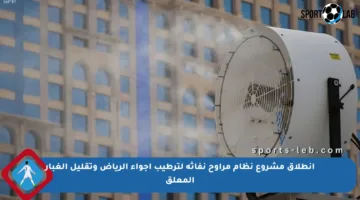 انطلاق مشروع نظام مراوح نفاثة لترطيب أجواء الرياض وتقليل الغبار المعلق